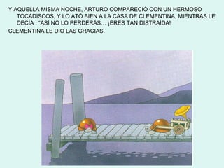 Y AQUELLA MISMA NOCHE, ARTURO COMPARECIÓ CON UN HERMOSO
   TOCADISCOS, Y LO ATÓ BIEN A LA CASA DE CLEMENTINA, MIENTRAS LE
   DECÍA : “ASÍ NO LO PERDERÁS… ¡ERES TAN DISTRAÍDA!
CLEMENTINA LE DIO LAS GRACIAS.
 