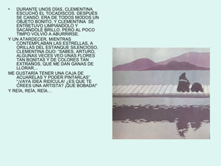 •  DURANTE UNOS DÍAS, CLEMENTINA
   ESCUCHÓ EL TOCADISCOS. DESPUÉS
   SE CANSÓ. ERA DE TODOS MODOS UN
   OBJETO BONITO, Y CLEMENTINA SE
   ENTRETUVO LIMPIÁNDOLO Y
   SACÁNDOLE BRILLO. PERO AL POCO
   TIMPO VOLVIÓ A ABURRIRSE.
Y UN ATARDECER, MIENTRAS
   CONTEMPLABAN LAS ESTRELLAS, A
   ORILLAS DEL ESTANQUE SILENCIOSO,
   CLEMENTINA DIJO: “SABES, ARTURO,
   ALGUNAS VECES VEO UNAS FLORES
   TAN BONITAS Y DE COLORES TAN
   EXTRAÑOS, QUE ME DAN GANAS DE
   LLORAR…
ME GUSTARÍA TENER UNA CAJA DE
   ACUARELAS Y PODER PINTARLAS”
   “¡VAYA IDEA RIDÍCULA! ¿ES QUE TE
   CREES UNA ARTISTA? ¡QUÉ BOBADA!”
Y REÍA, REÍA, REÍA…
 