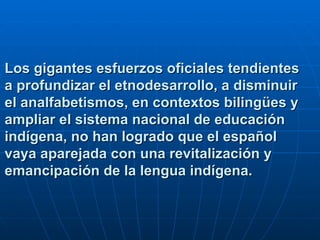 Los gigantes esfuerzos oficiales tendientes a profundizar el etnodesarrollo, a disminuir el analfabetismos, en contextos bilingües y ampliar el sistema nacional de educación indígena, no han logrado que el español vaya aparejada con una revitalización y emancipación de la lengua indígena.   