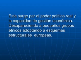Este surge por el poder político real y la capacidad de gestión económica. Desapareciendo a pequeños grupos étnicos adoptando a esquemas estructurales  europeas.   