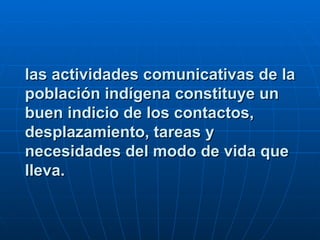 las actividades comunicativas de la población indígena constituye un buen indicio de los contactos, desplazamiento, tareas y necesidades del modo de vida que lleva.   