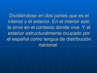 Dividiéndose en dos partes que es el interior y el exterior. En el interior solo le sirve en el contexto donde vive. Y el exterior estructuralmente ocupado por el español como lengua de distribución nacional.   