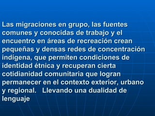 Las migraciones en grupo, las fuentes comunes y conocidas de trabajo y el encuentro en áreas de recreación crean pequeñas y densas redes de concentración indígena, que permiten condiciones de identidad étnica y recuperan cierta cotidianidad comunitaria que logran permanecer en el contexto exterior, urbano y regional.  Llevando una dualidad de lenguaje 