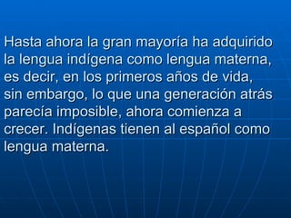 Hasta ahora la gran mayoría ha adquirido la lengua indígena como lengua materna, es decir, en los primeros años de vida, sin embargo, lo que una generación atrás parecía imposible, ahora comienza a crecer. Indígenas tienen al español como lengua materna.   