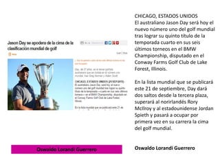 CHICAGO, ESTADOS UNIDOS
El australiano Jason Day será hoy el
nuevo número uno del golf mundial
tras lograr su quinto título de la
temporada cuarto en sus seis
últimos torneos en el BMW
Championship, disputado en el
Conway Farms Golf Club de Lake
Forest, Illinois.
En la lista mundial que se publicará
este 21 de septiembre, Day dará
dos saltos desde la tercera plaza,
superará al norirlandés Rory
McIlroy y al estadounidense Jordan
Spieth y pasará a ocupar por
primera vez en su carrera la cima
del golf mundial.
Oswaldo Lorandi GuerreroOswaldo Lorandi Guerrero
 