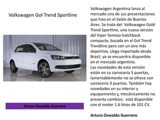 Volkswagen Argentina lanza al
mercado una de sus presentaciones
que hizo en el Salón de Buenos
Aires. Se trata del Volkswagen Gold
Trend Sportline, una nueva versión
del hiper famoso hatchback
compacto, basada en el Gol Trend
Trendline pero con un aire más
deportivo. Llega importado desde
Brasil, ya se encuentra disponible
en el mercado argentino.
Las novedades de esta versión
están en su carrocería 5 puertas,
lamentablemente no se ofrece con
carrocería 3 puertas. También hay
novedades en su interior y
equipamiento y, mecánicamente no
presenta cambios; está disponible
con el motor 1.6 litros de 101 CV.
Arturo Oswaldo Guerrero
Volkswagen Gol Trend Sportline
Arturo Oswaldo Guerrero
 