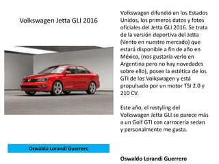 Volkswagen difundió en los Estados
Unidos, los primeros datos y fotos
oficiales del Jetta GLI 2016. Se trata
de la versión deportiva del Jetta
(Vento en nuestro mercado) que
estará disponible a fin de año en
México, (nos gustaría verlo en
Argentina pero no hay novedades
sobre ello), posee la estética de los
GTI de los Volkswagen y está
propulsado por un motor TSI 2.0 y
210 CV.
Este año, el restyling del
Volkswagen Jetta GLI se parece más
a un Golf GTI con carrocería sedan
y personalmente me gusta.
Oswaldo Lorandi Guerrero
Volkswagen Jetta GLI 2016
Oswaldo Lorandi Guerrero
 