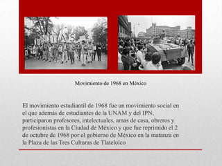 Movimiento de 1968 en México

El movimiento estudiantil de 1968 fue un movimiento social en
el que además de estudiantes de la UNAM y del IPN,
participaron profesores, intelectuales, amas de casa, obreros y
profesionistas en la Ciudad de México y que fue reprimido el 2
de octubre de 1968 por el gobierno de México en la matanza en
la Plaza de las Tres Culturas de Tlatelolco

 