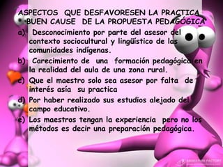 ASPECTOS QUE DESFAVORESEN LA PRACTICA
  BUEN CAUSE DE LA PROPUESTA PEDAGÓGICA
a) Desconocimiento por parte del asesor del
   contexto sociocultural y lingüístico de las
   comunidades indígenas.
b) Carecimiento de una formación pedagógica en
   la realidad del aula de una zona rural.
c) Que el maestro solo sea asesor por falta de
   interés asía su practica
d) Por haber realizado sus estudios alejado del
   campo educativo.
e) Los maestros tengan la experiencia pero no los
   métodos es decir una preparación pedagógica.
 