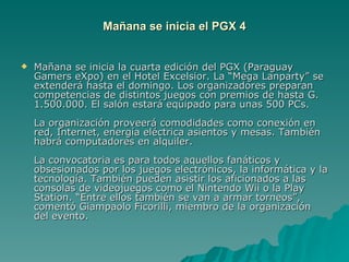 Mañana se inicia el PGX 4 Mañana se inicia la cuarta edición del PGX (Paraguay Gamers eXpo) en el Hotel Excelsior. La “Mega Lanparty” se extenderá hasta el domingo. Los organizadores preparan competencias de distintos juegos con premios de hasta G. 1.500.000. El salón estará equipado para unas 500 PCs.  La organización proveerá comodidades como conexión en red, Internet, energía eléctrica asientos y mesas. También habrá computadores en alquiler.     La convocatoria es para todos aquellos fanáticos y obsesionados por los juegos electrónicos, la informática y la tecnología. También pueden asistir los aficionados a las consolas de videojuegos como el Nintendo Wii o la Play Station. “Entre ellos también se van a armar torneos”, comentó Giampaolo Ficorilli, miembro de la organización del evento.     