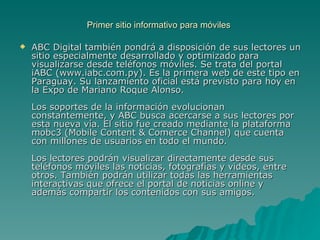 Primer sitio informativo para móviles  ABC Digital también pondrá a disposición de sus lectores un sitio especialmente desarrollado y optimizado para visualizarse desde teléfonos móviles. Se trata del portal iABC (www.iabc.com.py). Es la primera web de este tipo en Paraguay. Su lanzamiento oficial está previsto para hoy en la Expo de Mariano Roque Alonso.  Los soportes de la información evolucionan constantemente, y ABC busca acercarse a sus lectores por esta nueva vía. El sitio fue creado mediante la plataforma mobc3 (Mobile Content & Comerce Channel) que cuenta con millones de usuarios en todo el mundo.  Los lectores podrán visualizar directamente desde sus teléfonos móviles las noticias, fotografías y videos, entre otros. También podrán utilizar todas las herramientas interactivas que ofrece el portal de noticias online y además compartir los contenidos con sus amigos.  