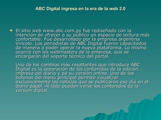 ABC Digital ingresa en la era de la web 2.0 El sitio web www.abc.com.py fue rediseñado con la intención de ofrecer a su público un espacio de lectura más confortable. Fue desarrollado por la empresa argentina Vincolo. Los periodistas de ABC Digital fueron capacitados de manera a poder operar la nueva plataforma. Lo mismo ocurrió con los webmasters de la empresa, que se encargarán del soporte técnico del portal.  Uno de los cambios más resaltantes que introduce ABC Digital es la separación de los contenidos de la edición impresa del diario y de su versión online. Uno de los botones del menú principal permite visualizar exclusivamente las noticias que se publicaron ese día en el diario papel. Al lado pueden verse los contenidos de la versión digital.  