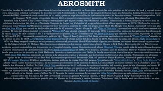 AEROSMITH
Una de las bandas de hard rock más populares de los años setenta, Aerosmith, se llamo como una de las más notables en la historia del rock y regresó a estar
en la cima en los ochenta y principios de los años noventa. Combinando el rock blues y la imagen de chicos malos que tenían los Rolling Stones con el metal
vistoso de KISS, Aerosmith anotó varios hits en la radio y puso en auge el estallido de las bandas de metal de los años ochenta. Aerosmith empezó en 1970
en Sunapee, N.H., donde el vocalista Steven Tyler se encontró primero con el guitarrista Joe Perry. Junto con el bajista Tom Hamilton,
baterista Joey Kramer y Ray Tabano (después reemplazado por el guitarrista Brad Whitford), la banda se translado a Boston, después en ese ese año, se
volvieron los favoritos del club en el Nordeste. Después de firmar con Columbia, el grupo soltó su debut album eponymous en 1973. El álbum fue un éxito,
gracias al tema “Dream On“Después de compartir tour durante la mayoría de 1974 con grupos como Mott The Hoople y los Kinks, Aerosmith volvió ese año
con Get Your Wings, que estuvó en los listados por más de 85 semanas. Con su álbum de 1975 “Toys in The Attic“, Aerosmith se volvió una banda reconocida
en casa. El éxito del álbum incitó el re-release de “Dream On“ que alcanzó el puesto 10 iniciando 1976, y aumentó las ventas de los primeros dos álbumes de
la banda. Rocks de 1976 alcanzo el No. 3 y rápidamente fue platino. En 1977 continuaron con,Draw The Line, que también fue platino. Siguiendo en el Tour
de 1978 en EE.UU. , Aerosmith apareció en la película Sgt. Pepper’s Lonely Hearts Club Band, mientras realizaban un cover de “Come Together” ofrecido en
su álbum en vivo de 1978, Live! Bootleg, “Come Together” fue el último mayor hit de la banda en 1970. Siguiendo la salida del álbum Night in the Ruts en
1979, Joe Perry empezó a trabajar en un proyecto, mientras el guitarrista Brad Whitforddejó el grupo para formar una nueva banda con el ex guitarrista
de Ted Nugent Derek St. Holmes. Ellos fueron reemplazados con los nuevos guitarristas Jimmy Crespo y Rick Dufay. Entretanto Steven Tyler tuvo un
accidente serio de motocicleta que lo mantuvo en el hospital durante meses. Siguiendo con el album Greatest Hits que vendió más de seis millones de copias,
la nueva encarnación de Aerosmith sacó el álbum Rock In A Hard Place en 1982. Poco después, la banda salió de Columbia. Perry y Whitford volvieron a la
banda para una gira de reunión en 1984. Habiendo firmado un nuevo contrato con Geffen, la banda empezó una nueva fase en su carrera cuando sacaron en
1986 Done With Mirrors, marcando un retorno a la alineación original y al sonido que los hicieron un hit en los años setenta. Trabajando con el mismo
equipo de de los álbumes hits de Bon Jovi, el compositor profesional Desmond Child y el productor Bruce Fairburn, Aerosmith grabó su álbum en
1987 Permanent Vacation. El álbum vendió más de tres millones de copias. En 1989 sacaronPumpofreciendo “Janie’s Got A Gun“ y “Love In An Elevator” el
álbum vendió cuatro millones de copias. El más exitoso posiblemente en la historia del Rock. La banda firmó un nuevo contrato con Columbia (a pesar de
deberle dos álbumes a Geffen). En 1993, Get A Grip vendió encima de 12 millones de copias en alrededor del mundo y ganó los dos Grammys por banda. El
año siguienteAerosmith se embarcó en una gira mundial, incluso con apariencia a Woodstock ‘ 94; entretanto ellos soltaron el doble – platino – por sus
ventas con la recopilación Big Ones que completó su contrato con Geffen. El debut deAerosmith paraColumbia Records, fue con Nine Lives, salió en marzo de
1997 y debutó en los listado como el álbum No. 1. Después de cuatro semanas de su aparición, Nine Lives obtuvo oro en seis países, platino en uno y el
platino doble en dos países. En 1998 Aerosmith ya tenía su primer #1 con la canción, “I Don’t Want To Miss A Thing” del soundtrack de la
película Armageddon. La canción se postuló para un Premio de la Academia y varios Grammys. Todavía en 1998, la banda sacó un album doble – en vivo
llamado A Little South Of Sanity.
 