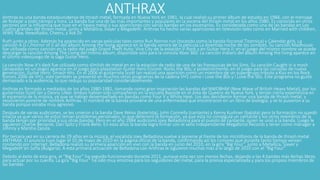 ANTHRAXAnthrax es una banda estadounidense de thrash metal, formada en Nueva York en 1981, la cual realizó su primer álbum de estudio en 1984, con el mensaje
de festejar a todo tiempo y hora. La banda fue una de las más importantes y populares en la escena del thrash metal en los años 1980. Es conocida en otros
sectores por la influencia que tuvo en el heavy metal y sus apariciones con varias bandas en los escenarios. Es considerada como una de las bandas en Los
Cuatro grandes del thrash metal, junto a Metallica, Slayer y Megadeth. Anthrax ha hecho varias apariciones en televisión tales como en Married with children,
WWE Raw, NewsRadio, Cheers, y Ask Dr.
Ruth junto a otros. Además ha aparecido en varias películas tales como Run Ronnie run (tocando como la banda ficcional Titannica) y Calendar girls. La
canción A.D.I./Horror of it all del álbum Among the living aparece en la banda sonora de la película La divertida noche de los zombies. Su canción Madhouse
fue utilizada como canción en la radio del juego Grand Theft Auto: Vice City de la estación V-Rock y en Guitar Hero II; en el juego del mismo nombre se puede
descargar la canción Among The Living del mismo álbum, disponible solo para la consola Xbox 360. La canción Indians del álbum Among the living aparece en
el último videojuego de la saga Guitar Hero.
La canción Now it’s dark fue utilizada como slimlish de metal en en la estación de radio de una de las franquicias de los Sims. Su canción Caught in a mosh
(atrapados en un pogo) aparece en el juego para playstation Guitar Hero Encore: Rocks the 80s; y posteriormente, en el juego para las consolas de nueva
generación, Guitar Hero: Smash Hits. En el 2006 el guitarrista Scott Ian realizó una aparición como un miembro de un supergrupo tributo a Kiss en los Rock
honors 2006 de VH1; este también se presentó en muchos otros programas de la cadena VH1 como I Love the 80s y I Love the 90s. Este programa no gustó
demasiado a la audiencia, lo que redujo su popularidad considerablemente.
Anthrax es formado a mediados de los años 1980-1981, tomando como gran inspiración las bandas del NWOBHM (New Wave of British Heavy Metal), por los
guitarristas Scott Ian y Danny Lilker. Ambos habían sido compañeros en la escuela Bayside en el área de Queens de Nueva York, y tenían cierta experiencia en
el escenario de la música, ya que se habían desempeñado en bandas como Four X y White Heat. Los dos decidieron formar una banda de thrash metal, y
resolvieron ponerle de nombre Anthrax. El nombre de la banda proviene de una enfermedad que encontraron en un libro de biología, y se lo pusieron a su
banda porque sonaba muy agresivo.
Después de varias audiciones, se les unieron a la banda Dave Weiss (baterista), John Connelly (cantante) y Kenny Kushner (bajista) pero la formación no quedó
intacta ya que varios de estos tenían problemas personales, lo que deterioró la formación, ya que esta no conseguía un cantante y los otros miembros de la
banda tenían por prioridad a sus otras bandas. Pero en el año 1984 audicionó Joey Belladonna para el puesto de cantante, quien se unió a la banda. Luego le
siguieron Charlie Benante, Dan Spitz y Frank Bello. En esos años la banda logra firmar con el sello Independiente Megaforce Records y tener como mánager a
Johnny y Marsha Zazula.
Por tercera vez en su carrera de 29 años en la música, el vocalista Joey Belladona vuelve a ponerse al frente de los micrófonos de la banda de thrash metal
ANTHRAX. El anuncio tuvo lugar el 10 de mayo de 2010 en la página oficial de la banda, confirmando así los rumores que durante tanto tiempo venían
rondando por Internet. Belladona realizó su primera aparición en vivo con la banda en junio del 2010, en la gira “Big Four”, junto a Metallica, Slayer y
Megadeth en Sofía (Bulgaria). A esta primera actuación de Belladona con Anthrax le siguieron muchas más a lo largo de 2010 con el “Big Four”.
Debido al éxito de esta gira, el “Big Four” ha seguido funcionando durante 2011, aunque esta vez con menos fechas, dejando a las 4 bandas más fechas libres
para actuar por su cuenta. La gira “Big Four” ha sido muy emotiva para los seguidores del metal, para la prensa especializada y para los propios miembros de
las bandas.
 