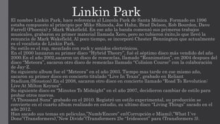 Linkin ParkEl nombre Linkin Park, hace referencia al Lincoln Park de Santa Mónica. Formado en 1996
estaba compuesto al principio por Mike Shinoda, Joe Hahn, Brad Delson, Rob Bourdon, Dave
Farrell (Phoenix) y Mark Wakefield. En ese año la banda comenzó sus primeros trabajos
musicales, grabaron su primer material llamada Xero, pero no tubieron éxito,lo que llevó la
renuncia de Mark Wakefield. Al poco tiempo, se incorporó Chester Bennington que actualmente
es el vocalista de Linkin Park.
Su estilo es el rap, mezclado con rock y sonidos electrónicos.
En el 2000 lanzaron su primer disco “Hybrid Theory”, fué el séptimo disco más vendido del año
2000.En el año 2002,sacaron un disco de remezclas, llamado “Reanimation”, en 2004 despues del
disco “Meteora”, sacaron otro disco de remezclas llamado “Colision Course” con la colaboración
de Jay-Z.
Su siguiente album fue el “Meteora” en el año 2003. Tiempo mas tarde en ese mismo año,
sacaron su primer disco en concierto titulado “Live In Texas”, grabado en Reliant
Stadium,(Houston).En el 2008, sacaron otro disco en concierto llamado “Road To Revolution:
Live At Milton Keynes”.
Su siguiente disco es “Minutes To Midnight” en el año 2007, decidieron cambiar de estilo para
probar otros nuevos.
“A Thousand Suns” grabado en el 2010. Registró un estilo experimental, su producción se
convierte en el cuarto album realizado en estudio, su ultimo disco “Living Things” sacado en el
año 2012.
Han sacado sus temas en peliculas,”Numb/Encore” en(Corrupción e Miami),”What I´ve
Done”(Transformers),”New Divide”(Transformers 2)e “Iridescent” para (Transformers 3).
 