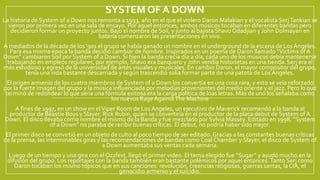 SYSTEM OF A DOWN
La historia de System of a Down nos remonta a 1993, año en el que el violero Daron Malakian y el vocalista SerjTankian se
vieron por primera vez en una sala de ensayo. Por aquel entonces, ambos músicos tocaban en diferentes bandas pero
decidieron formar un proyecto juntos. Bajo el nombre de Soil, y junto al bajista Shavo Odadjian y John Dolmayan en
batería comenzaron las presentaciones en vivo.
A mediados de la década de los ’90s el grupo se había ganado un nombre en el underground de la escena de Los Ángeles.
Para esa misma época la banda decidió cambiar de nombre. Inspirados en un poema de Daron llamado “Victims of A
Down” cambiaron Soil por System of a Down. Si bien la banda crecía día a día, cada uno de los músicos debía mantenerse
trabajando en empleos regulares, por ejemplo, Shavo era banquero y John vendía historietas en una tienda.Serj era el
más estudioso y egresó de la universidad de artes visuales y musicales. En cambio Daron, el mayor compositor del grupo,
tenía una vida bastante descarriada y según trascendió solía formar parte de una patota de Los Ángeles.
El origen armenio de los cuatro miembros de System of a Down los convertía en una cosa rara, y esto se veía reforzado
por la fuerte imagen del grupo y la música influenciada por melodías provenientes del medio oriente y el jazz. Pero lo que
terminó de redondear lo que sería una fórmula exitosa era la carga política de loas letras. Más de uno los señalaba como
los nuevos Rage AgainstThe Machine
A fines de 1997, en un show en elViper Room de Los Angeles, un ejecutivo de Maverick recomendó a la banda al
productor de Beastie Boys y Slayer, Rick Rubin, quien se convertiría en el productor de la placa debut de System of A
Down. El disco llevaba como nombre el mismo de la Banda y fue mezclado por Sylvia Massey. Editado en 1998, “System
of a Down” no paraba de recibir buenas críticas. El debut, no podría haber sido mejor.
El primer disco se convirtió en un objeto de culto al poco tiempo de ser editado. Gracias a las constantes buenas críticas
de la prensa, las interminables giras y las recomendaciones de bandas como Coal Chamber y Slayer, el disco de System of
a Down aumentaba sus ventas cada semana.
Luego de un tiempo y una gira con el Ozzfest, llegó el primer video. El tema elegido fue “Sugar” y ayudó mucho en la
difusión del grupo. Los reportajes con la banda también eran bastante polémicos por aquel entonces.Tanto Serj como
Daron tocaban los mismo tópicos que en sus canciones: revolución, creencias religiosas, guerras santas, la CIA, el
genocidio armenio y el suicidio.
 