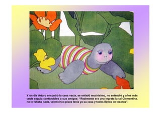 Y un día Arturo encontró la casa vacía, se enfadó muchísimo, no entendió y años más
tarde seguía contándoles a sus amigos: “Realmente era una ingrata la tal Clementina,
no le faltaba nada, veinticinco pisos tenía ya su casa y todos llenos de tesoros”.
 