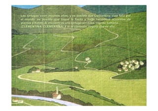 Las tortugas viven muchos aLas tortugas viven muchos añños, y es posible que Clementina viaje feliz poros, y es posible que Clementina viaje feliz por
el mundo, es posible que toque la flauta y haga hermosas acuarelel mundo, es posible que toque la flauta y haga hermosas acuarelas deas de
plantas y flores. Si encuentras una tortuga sin casa, intenta llplantas y flores. Si encuentras una tortuga sin casa, intenta llamarla.amarla.
¡¡CLEMENTINA,CLEMENTINA, CLEMENTINACLEMENTINA! Y si te contesta, seguro que es ella.! Y si te contesta, seguro que es ella.
 