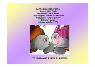 DATOS BIBLIOGRDATOS BIBLIOGRÁÁFICOSFICOS:
Autora:Autora:Adela Turín
Ilustradora:Ilustradora: Nella Bosnia
TTíítulotulo original:original: Arturo e Clementina
TraducciTraduccióón:n: Humpty Dumpty
Editorial:Editorial: Lumen
Primera ediciPrimera edicióón:n: 1976
TE INVITAMOS A LEER EL CUENTO:TE INVITAMOS A LEER EL CUENTO:TE INVITAMOS A LEER EL CUENTO:TE INVITAMOS A LEER EL CUENTO:
 