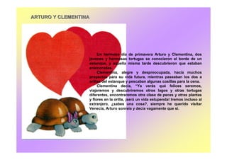 ARTURO Y CLEMENTINAARTURO Y CLEMENTINA
Un hermoso día de primavera Arturo y Clementina, dos
jóvenes y hermosas tortugas se conocieron al borde de un
estanque, y aquella misma tarde descubrieron que estaban
enamoradas.
Clementina, alegre y despreocupada, hacía muchos
proyectos para su vida futura, mientras paseaban los dos a
orillas del estanque y pescaban algunas cosillas para la cena.
Clementina decía, “Ya verás qué felices seremos,
viajaremos y descubriremos otros lagos y otras tortugas
diferentes, encontraremos otra clase de peces y otras plantas
y flores en la orilla, ¡será un vida estupenda! Iremos incluso al
extranjero, ¿sabes una cosa?, siempre he querido visitar
Venecia, Arturo sonreía y decía vagamente que sí.
 