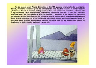 Un día cuando volvió Arturo, Clementina le dijo, “Me gustaría tener una flauta, aprendería a
tocarla, inventaría canciones y eso me entretendría”, pero a Arturo esa idea le pareció absurda
¿tú tocar la flauta? Ni siquiera distingues las notas, eres incapaz de aprender, no tienes oído.
Y aquella noche Arturo apareció con un hermoso tocadiscos y lo ató a la casa de Clementina
mientras decía “Así no lo perderás, eres tan distraída”.Clementina le dio las gracias, pero antes
de dormirse estuvo pensando por que tenia que llevar a cuestas aquel tocadiscos tan pesado en
lugar de una flauta ligera, y si era verdad que no hubiese llegado a aprender las notas y que era
distraída, pero después avergonzada, decidió que tenia que ser así puesto que Arturo tan
inteligente lo decía, suspiró resignada y se durmió.
 