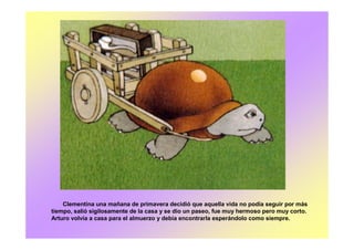 Clementina una mañana de primavera decidió que aquella vida no podía seguir por más
tiempo, salió sigilosamente de la casa y se dio un paseo, fue muy hermoso pero muy corto.
Arturo volvía a casa para el almuerzo y debía encontrarla esperándolo como siempre.
 