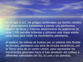En el siglo II d.C. los griegos combinaban sus teorías celestes con observaciones trasladadas a planos. Los astrónomos Hiparco de Nicea y Tolomeo determinaron las posiciones de unas 1.000 estrellas brillantes y utilizaron este mapa estelar como base para medir los movimientos planetarios. Al sustituir las esferas de Eudoxo por un sistema más flexible de círculos, plantearon una serie de círculos excéntricos, con la Tierra cerca de un centro común, para representar los movimientos generales hacia el Este alrededor del zodíaco a diferentes velocidades del Sol, la Luna y los planetas. 
