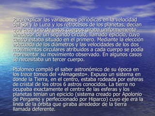 Para explicar las variaciones periódicas en la velocidad del Sol y la Luna y los retrocesos de los planetas, decían que cada uno de estos cuerpos giraba uniformemente alrededor de un segundo círculo, llamado epiciclo, cuyo centro estaba situado en el primero. Mediante la elección adecuada de los diámetros y las velocidades de los dos movimientos circulares atribuidos a cada cuerpo se podía representar su movimiento observado. En algunos casos se necesitaba un tercer cuerpo. Ptolomeo compiló el saber astronómico de su época en los trece tomos del «Almagesto». Expuso un sistema en donde la Tierra, en el centro, estaba rodeada por esferas de cristal de los otros 6 astros conocidos. La tierra no ocupaba exactamente el centro de las esferas y los planetas tenían un epiciclo (sistema creado por Apolonio de Pergamo y perfeccionado por Hiparco) cuyo eje era la línea de la órbita que giraba alrededor de la tierra llamada deferente.  