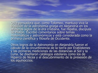 Otra pensadora que, como Tolomeo, mantuvo viva la tradición de la astronomía griega en Alejandría en los primeros siglos de la era cristiana, fue Hipatia, discípula de Platón. Escribió comentarios sobre temas matemáticos y astronómicos y está considerada como la primera científica y filósofa de Occidente. Otros logros de la Astronomía en Alejandría fueron el cálculo de la circunferencia de la tierra por Eratóstenes y las primeras mediciones de las distancias al Sol y la Luna. Se diseñaron catálogos estelares como los de Hiparco de Nicea y el descubrimiento de la presesión de los equinoccios. 