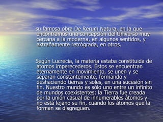 su famosa obra De Rerum Natura, en la que encontramos una concepción del Universo muy cercana a la moderna, en algunos sentidos, y extrañamente retrógrada, en otros. Según Lucrecia, la materia estaba constituida de átomos imperecederos. Éstos se encuentran eternamente en movimiento, se unen y se separan constantemente, formando y deshaciendo tierras y soles, en una sucesión sin fin. Nuestro mundo es sólo uno entre un infinito de mundos coexistentes; la Tierra fue creada por la unión casual de innumerables átomos y no está lejano su fin, cuando los átomos que la forman se disgreguen. 