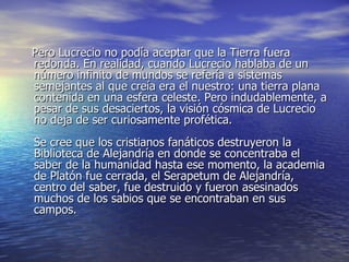 Pero Lucrecio no podía aceptar que la Tierra fuera redonda. En realidad, cuando Lucrecio hablaba de un número infinito de mundos se refería a sistemas semejantes al que creía era el nuestro: una tierra plana contenida en una esfera celeste. Pero indudablemente, a pesar de sus desaciertos, la visión cósmica de Lucrecio no deja de ser curiosamente profética. Se cree que los cristianos fanáticos destruyeron la Biblioteca de Alejandría en donde se concentraba el saber de la humanidad hasta ese momento, la academia de Platón fue cerrada, el Serapetum de Alejandría, centro del saber, fue destruido y fueron asesinados muchos de los sabios que se encontraban en sus campos. 