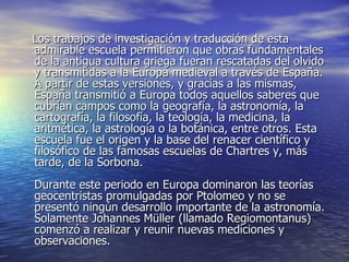 Los trabajos de investigación y traducción de esta admirable escuela permitieron que obras fundamentales de la antigua cultura griega fueran rescatadas del olvido y transmitidas a la Europa medieval a través de España. A partir de estas versiones, y gracias a las mismas, España transmitió a Europa todos aquellos saberes que cubrían campos como la geografía, la astronomía, la cartografía, la filosofía, la teología, la medicina, la aritmética, la astrología o la botánica, entre otros. Esta escuela fue el origen y la base del renacer científico y filosófico de las famosas escuelas de Chartres y, más tarde, de la Sorbona. Durante este periodo en Europa dominaron las teorías geocentristas promulgadas por Ptolomeo y no se presentó ningún desarrollo importante de la astronomía. Solamente Johannes Müller (llamado Regiomontanus) comenzó a realizar y reunir nuevas mediciones y observaciones. 