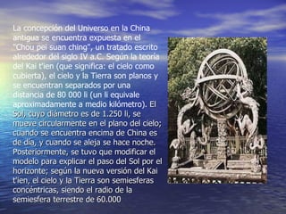 La concepción del Universo en la China antigua se encuentra expuesta en el "Chou pei suan ching", un tratado escrito alrededor del siglo IV a.C. Según la teoría del Kai t'ien (que significa: el cielo como cubierta), el cielo y la Tierra son planos y se encuentran separados por una distancia de 80 000 li (un li equivale aproximadamente a medio kilómetro).  El Sol, cuyo diámetro es de 1.250 li, se mueve circularmente en el plano del cielo; cuando se encuentra encima de China es de día, y cuando se aleja se hace noche. Posteriormente, se tuvo que modificar el modelo para explicar el paso del Sol por el horizonte; según la nueva versión del Kai t'ien, el cielo y la Tierra son semiesferas concéntricas, siendo el radio de la semiesfera terrestre de 60.000  