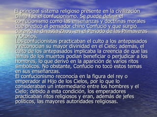 El principal sistema religioso presente en la civilización china fue el confucionismo. Se puede definir el confucionismo como las enseñanzas y doctrinas morales que predicó el pensador chino Confucio y que surgió durante la dinastía Zhou, en el Periodo de las Primaveras y Otoños. Los confucionistas practicaban el culto a los antepasados y reconocían su mayor divinidad en el Cielo; además, el culto de los antepasados implicaba la creencia de que las almas de los muertos podían beneficiar o perjudicar a los hombres, lo que derivó en la aparición de varios ritos simbólicos. No obstante, Confucio no tocó estos temas en sus enseñanzas. El confucionismo reconocía en la figura del rey o emperador al Hijo de los Cielos, por lo que lo consideraban un intermediario entre los hombres y el Cielo; debido a esta condición, los emperadores practicaban ritos religiosos y eran, además de jefes políticos, las mayores autoridades religiosas. 