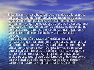 El confucionismo se basa en los principios de la práctica del bien, la sabiduría empírica y las justas relaciones sociales; una de las premisas fundamentales del confucionismo es “no hagas a otro lo que no quieres que te hagan a ti”. Según los confucionistas, es deber de los hombres armonizarse con el cosmos, para lo que debe preparare mediante el estudio y la introspección personal. Confucio orientó su sistema filosófico hacia la consecución de una sociedad ordenada y subordinada a la autoridad, lo que le valió ser adoptado como religión oficial por la dinastía Han. De esta forma, se observa que el confucionismo es también un estricto código de valores éticos orientados al logró de la convivencia social, puesto que el confucionismo ve al hombre como un ser social que sólo logra su realización al formar parte de un sistema y cumplir una función en él. 