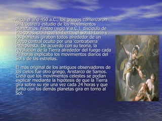 Hacia el año 450 a.C., los griegos comenzaron un fructífero estudio de los movimientos planetarios. Filolao (siglo V a.C.), discípulo de Pitágoras, creía que la Tierra, el Sol, la Luna y los planetas giraban todos alrededor de un fuego central oculto por una ‘contratierra’ interpuesta. De acuerdo con su teoría, la revolución de la Tierra alrededor del fuego cada 24 horas explicaba los movimientos diarios del Sol y de las estrellas. El más original de los antiguos observadores de los cielos fue otro griego, Aristarco de Samos. Creía que los movimientos celestes se podían explicar mediante la hipótesis de que la Tierra gira sobre su eje una vez cada 24 horas y que junto con los demás planetas gira en torno al Sol. 