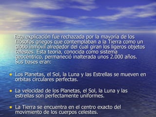 Esta explicación fue rechazada por la mayoría de los filósofos griegos que contemplaban a la Tierra como un globo inmóvil alrededor del cual giran los ligeros objetos celestes. Esta teoría, conocida como sistema geocéntrico, permaneció inalterada unos 2.000 años. Sus bases eran: Los Planetas, el Sol, la Luna y las Estrellas se mueven en orbitas circulares perfectas. La velocidad de los Planetas, el Sol, la Luna y las estrellas son perfectamente uniformes. La Tierra se encuentra en el centro exacto del movimiento de los cuerpos celestes. 