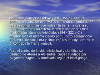 Bajo estos principios Eudoxo (408 - 355 a.C) fue el primero en concebir el universo como un conjunto de 27 esferas concéntricas que rodean la tierra, la cual a su vez también era una esfera. Platón y uno de sus mas adelantados alumnos Aristóteles (384 - 322 a.C.) mantuvieron el sistema ideado por Eudoxo agregándole no menos de cincuenta y cinco esferas en cuyo centro se encontraba la Tierra inmóvil. Pero el centro de la vida intelectual y científica se trasladó de Atenas a Alejandría, ciudad fundada por Alejandro Magno u y modelada según el ideal griego. 