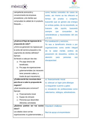campaña de promoción y
convencimiento de empresas
proveedoras y de clientes que
comprueben la calidad de mi producto.
Después….
como hechos concretos de casos de
existo, así mismo se les ofrecerá un
tiempo de prueba o congenio,
buscando que se genere una sinergia
en ambas partes, de no encontrarlo, se
buscara otra opción, buscando
siempre que concuerden las
características y necesidades del uno
y el otro.
¿Cuál es el flujo de ingresos de tu
propuesta de valor?
¿Cómo se generarán los ingresos por
la venta del servicio propuesto a los
segmentos de clientes definidos?
Ejemplo:
Se llevará a cabo por dos vías:
a) Por pago directo del
beneficiado.
b) Por pago de organizaciones
gubernamentales (es necesario
tener presente cuáles y a
través de qué mecanismo).
Por canalización y servicios.
Ya sea a beneficiario directo o por
organizaciones como centro integral
de la salud mental, centros de
prevención de desastres, centros de
atención para personas con
discapacidad
¿Cuáles serán los recursos clave
para llevar a cabo tu propuesta de
negocio?
¿Qué necesitas para comenzar?
Ejemplo:
a) Financiamiento inicial
b) Equipo de cómputo
c) Personas que desarrollen
diferentes actividades
a) financiamiento inicial
b) adecuar un lugar para albergue
c) resguardar a perros y gatos
c) vinculación de profesionistas como
veterinarios, etólogos, adiestradores.
¿Quiénes podrían ser tus socios
clave?
Los aliados clave son las
organizaciones no gubernamentales y
Cleantech challence
Red de apoyo al emprendedor
 
