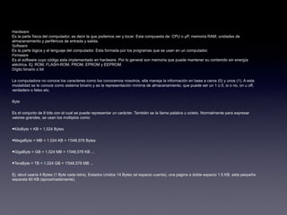 Hardware
Es la parte física del computador, es decir la que podemos ver y tocar. Esta compuesta de: CPU o µP, memoria RAM, unidades de
almacenamiento y periféricos de entrada y salida.
Software
Es la parte lógica y el lenguaje del computador. Esta formada por los programas que se usan en un computador.
Firmware
Es el software cuyo código esta implementado en hardware. Por lo general son memoria que puede mantener su contenido sin energía
eléctrica. Ej: ROM, FLASH-ROM, PROM, EPROM y EEPROM.
Dígito binario o bit
La computadora no conoce los caracteres como los conocemos nosotros, ella maneja la información en base a ceros (0) y unos (1). A esta
modalidad se le conoce como sistema binario y es la representación mínima de almacenamiento, que puede ser un 1 o 0, si o no, on u off,
verdadero o falso etc.
Byte
Es el conjunto de 8 bits con el cual se puede representar un carácter. También se la llama palabra u octeto. Normalmente para expresar
valores grandes, se usan los múltiplos como:
•KiloByte = KB = 1,024 Bytes
•MegaByte = MB = 1,024 KB = 1'048,576 Bytes
•GigaByte = GB = 1,024 MB = 1'048,576 KB ...
•TeraByte = TB = 1,024 GB = 1'048,576 MB ...
Ej: abcd usaría 4 Bytes (1 Byte cada letra), Estados Unidos 14 Bytes (el espacio cuenta), una pagina a doble espacio 1.5 KB, esta pequeña
separata 60 KB (aproximadamente).
 