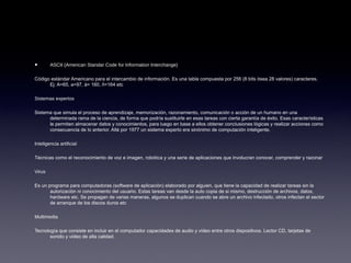 • ASCII (American Standar Code for Information Interchange)
Código estándar Americano para el intercambio de información. Es una tabla compuesta por 256 (8 bits ósea 28 valores) caracteres.
Ej: A=65, a=97, á= 160, ñ=164 etc
Sistemas expertos
Sistema que simula el proceso de aprendizaje, memorización, razonamiento, comunicación o acción de un humano en una
determinada rama de la ciencia, de forma que podría sustituirle en esas tareas con cierta garantía de éxito. Esas características
le permiten almacenar datos y conocimientos, para luego en base a ellos obtener conclusiones lógicas y realizar acciones como
consecuencia de lo anterior. Allá por 1977 un sistema experto era sinónimo de computación inteligente.
Inteligencia artificial
Técnicas como el reconocimiento de voz e imagen, robótica y una serie de aplicaciones que involucran conocer, comprender y razonar
Virus
Es un programa para computadoras (software de aplicación) elaborado por alguien, que tiene la capacidad de realizar tareas sin la
autorización ni conocimiento del usuario. Estas tareas van desde la auto copia de si mismo, destrucción de archivos, datos,
hardware etc. Se propagan de varias maneras, algunos se duplican cuando se abre un archivo infectado, otros infectan el sector
de arranque de los discos duros etc
Multimedia
Tecnología que consiste en incluir en el computador capacidades de audio y vídeo entre otros dispositivos. Lector CD, tarjetas de
sonido y vídeo de alta calidad.
 