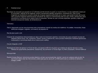 • Realidad virtual
Tecnología de avanzada que apoyada en la multimedia permite simular al usuario un mundo ficticio o no real, totalmente creado por
el computador, valiendo se de imágenes, sonido y sensaciones (táctiles, temperatura, movimiento etc). Este mundo
imaginario es transferido al usuario a través de un equipo especial conformado por un casco, que oculta la visión del mundo
real y proyecta imágenes estereoscopicas (simulación de visión en 3 dimensiones) ante sus ojos, sonido y demás este casco
transmite los movimientos de la cabeza hacia el computado. También se usan controles especiales, guantes y trajes para
transmitir sensaciones táctiles, de temperatura etc
Telematica
Todo lo relacionado con las comunicaciones entre computadoras usando los medios de la telefonía. Vía satélite, microondas, líneas
telefónicas análogas o digitales, conmutación de paquetes etc
Red de area Local o LAN
Conjunto de computadoras interconectadas por algún medio de transmisión (alambre, microondas etc) para compartir recursos de
hardware (discos duros, Cds, impresoras, módem, acceso a Internet etc), hacer procesos distribuidos (mediante aplicaciones
multiusuario) o comunicase dentro de un mismo local o edificio.
Circuito Integrado o CHIP
Rectángulo de silicio de apenas 1a 16 mm de lado y de apenas 0.025 mm de grosor que contiene de algunas decenas a varios
millones de componentes (transistores, resistencias, etc) formando un circuito lógico. Ej: Micro procesador, memoria RAM etc
Memoria RAM:
Random Access Memory, memoria de acceso aleatorio, es decir que se puede leer, escribir o borrar en cualquier parte de ella. Es
aquí donde deben estar las instrucciones y datos para que los use el µP. La RAM pierde todo su contenido al retirarle la
energía. (volátil)
 