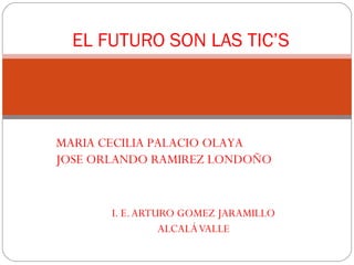 EL FUTURO SON LAS TIC’S




MARIA CECILIA PALACIO OLAYA
JOSE ORLANDO RAMIREZ LONDOÑO


       I. E. ARTURO GOMEZ JARAMILLO
                 ALCALÁ VALLE
 
