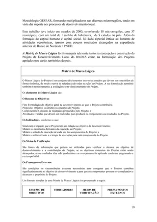 Metodologia GESPAR, formando multiplicadores nas diversas microrregiões, tendo em
vista dar suporte aos processos de desenvolvimento local.

Este trabalho teve início em meados de 2000, envolvendo 18 microrregiões, com 57
municípios, com um total de 1 milhão de habitantes, de 9 estados do país. Além da
formação do capital humano e capital social, foi dada especial ênfase ao fomento de
atividades econômicas, terreno com poucos resultados alcançados na experiência
anterior do Banco do Nordeste / PNUD.

A Matriz de Marco Lógico foi ferramenta relevante tanto na concepção e construção do
Projeto de Desenvolvimento Local do BNDES como na formulação dos Projetos
apoiados nos vários territórios do país.


                                    Matriz de Marco Lógico

O Marco Lógico do Projeto é um conjunto de elementos inter-relacionados que devem ser concebidos de
forma sistêmica, de modo a servir de referência de todas as ações do Projeto. A sua formulação permitirá
também o monitoramento, a avaliação e o re-direcionamento do Projeto.

Os elementos do Marco Lógico são:

O Resumo de Objetivos:

Fim: Formulação do objetivo geral de desenvolvimento ao qual o Projeto contribuirá;
Propósito: Objetivo ou objetivos concretos do Projeto;
Componentes: Conjunto de resultados produzidos pelo Projeto; e
Atividades: Tarefas que devem ser realizadas para produzir os componentes ou resultados do Projeto.

Os Indicadores, conforme o caso:

Sinalizam o impacto que o Projeto terá em relação ao objetivo de desenvolvimento;
Medem os resultados derivados da execução do Projeto;
Medem o estado de execução de cada um dos componentes do Projeto; e
Medem o esforço/custo e o tempo de execução para cada componente do Projeto.

Os Meios de Verificação:

São fontes de informação que podem ser utilizadas para verificar o alcance do objetivo de
desenvolvimento e a contribuição do Projeto, se os objetivos concretos do Projeto estão sendo
alcançados, se os resultados têm sido produzidos e se o orçamento foi aplicado conforme programado e
em tempo hábil.

Os Pressupostos Externos:

São condições ou circunstâncias externas necessárias para assegurar que o Projeto contribua
significativamente ao objetivo de desenvolvimento e para que os componentes possam ser completados e
alcancem o propósito do Projeto.

Um formato simples de uma Matriz de Marco Lógico é o apresentado a seguir:


     RESUMO DE               INDICADORES               MEIOS DE                PRESSUPOSTOS
     OBJETIVOS                                       VERIFICAÇÃO                 EXTERNOS




                                                                                                      10
 