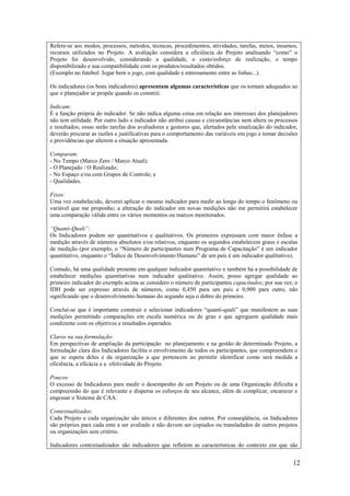 Refere-se aos modos, processos, métodos, técnicas, procedimentos, atividades, tarefas, meios, insumos,
recursos utilizados no Projeto. A avaliação considera a eficiência do Projeto analisando “como” o
Projeto foi desenvolvido, considerando a qualidade, o custo/esforço de realização, o tempo
disponibilizado e sua compatibilidade com os produtos/resultados obtidos.
(Exemplo no futebol: Jogar bem o jogo, com qualidade e entrosamento entre as linhas...).

Os indicadores (os bons indicadores) apresentam algumas características que os tornam adequados ao
que o planejador se propõe quando os constrói:

Indicam:
É a função própria do indicador. Se não indica alguma coisa em relação aos interesses dos planejadores
não tem utilidade. Por outro lado o indicador não atribui causas e circunstâncias nem altera os processos
e resultados; essas serão tarefas dos avaliadores e gestores que, alertados pela sinalização do indicador,
deverão procurar as razões e justificativas para o comportamento das variáveis em jogo e tomar decisões
e providências que alterem a situação apresentada.

Comparam:
- No Tempo (Marco Zero / Marco Atual);
- O Planejado / O Realizado;
- No Espaço e/ou com Grupos de Controle; e
- Qualidades.

Fixos:
Uma vez estabelecido, deverei aplicar o mesmo indicador para medir ao longo do tempo o fenômeno ou
variável que me proponho; a alteração do indicador em novas medições não me permitirá estabelecer
uma comparação válida entre os vários momentos ou marcos monitorados.

“Quanti-Quali”:
Os Indicadores podem ser quantitativos e qualitativos. Os primeiros expressam com maior ênfase a
medição através de números absolutos e/ou relativos, enquanto os segundos estabelecem graus e escalas
de medição (por exemplo, o “Número de participantes num Programa de Capacitação” é um indicador
quantitativo, enquanto o “Índice de Desenvolvimento Humano” de um país é um indicador qualitativo).

Contudo, há uma qualidade presente em qualquer indicador quantitativo e também há a possibilidade de
estabelecer medições quantitativas num indicador qualitativo. Assim, posso agregar qualidade ao
primeiro indicador do exemplo acima se considero o número de participantes capacitados; por sua vez, o
IDH pode ser expresso através de números, como 0,450 para um país e 0,900 para outro, não
significando que o desenvolvimento humano do segundo seja o dobro do primeiro.

Conclui-se que é importante construir e selecionar indicadores “quanti-quali” que manifestem as suas
medições permitindo comparações em escala numérica ou de grau e que agreguem qualidade mais
condizente com os objetivos e resultados esperados.

Claros na sua formulação:
Em perspectivas de ampliação da participação no planejamento e na gestão de determinado Projeto, a
formulação clara dos Indicadores facilita o envolvimento de todos os participantes, que compreendem o
que se espera deles e da organização a que pertencem ao permitir identificar como será medida a
eficiência, a eficácia e a efetividade do Projeto.

Poucos:
O excesso de Indicadores para medir o desempenho de um Projeto ou de uma Organização dificulta a
compreensão do que é relevante e dispersa os esforços de seu alcance, além de complicar, encarecer e
engessar o Sistema de CAA.

Contextualizados:
Cada Projeto e cada organização são únicos e diferentes dos outros. Por conseqüência, os Indicadores
são próprios para cada ente a ser avaliado e não devem ser copiados ou transladados de outros projetos
ou organizações sem critério.

Indicadores contextualizados são indicadores que refletem as características do contexto em que são


                                                                                                       12
 