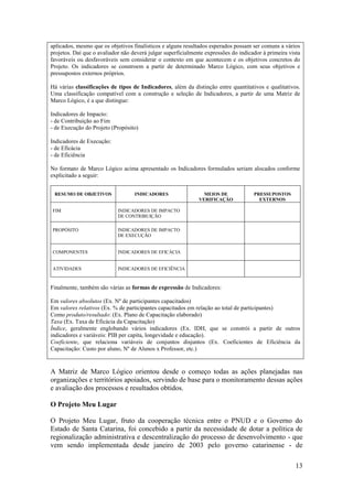 aplicados, mesmo que os objetivos finalísticos e alguns resultados esperados possam ser comuns a vários
projetos. Daí que o avaliador não deverá julgar superficialmente expressões do indicador à primeira vista
favoráveis ou desfavoráveis sem considerar o contexto em que acontecem e os objetivos concretos do
Projeto. Os indicadores se constroem a partir de determinado Marco Lógico, com seus objetivos e
pressupostos externos próprios.

Há várias classificações de tipos de Indicadores, além da distinção entre quantitativos e qualitativos.
Uma classificação compatível com a construção e seleção de Indicadores, a partir de uma Matriz de
Marco Lógico, é a que distingue:

Indicadores de Impacto:
- de Contribuição ao Fim
- de Execução do Projeto (Propósito)

Indicadores de Execução:
- de Eficácia
- de Eficiência

No formato de Marco Lógico acima apresentado os Indicadores formulados seriam alocados conforme
explicitado a seguir:


 RESUMO DE OBJETIVOS               INDICADORES                  MEIOS DE             PRESSUPOSTOS
                                                              VERIFICAÇÃO              EXTERNOS

FIM                         INDICADORES DE IMPACTO
                            DE CONTRIBUIÇÃO

PROPÓSITO                   INDICADORES DE IMPACTO
                            DE EXECUÇÃO


COMPONENTES                 INDICADORES DE EFICÁCIA


ATIVIDADES                  INDICADORES DE EFICIÊNCIA



Finalmente, também são várias as formas de expressão de Indicadores:

Em valores absolutos (Ex. Nº de participantes capacitados)
Em valores relativos (Ex. % de participantes capacitados em relação ao total de participantes)
Como produto/resultado: (Ex. Plano de Capacitação elaborado)
Taxa (Ex. Taxa de Eficácia da Capacitação)
Índice, geralmente englobando vários indicadores (Ex. IDH, que se constrói a partir de outros
indicadores e variáveis: PIB per capita, longevidade e educação).
Coeficiente, que relaciona variáveis de conjuntos disjuntos (Ex. Coeficientes de Eficiência da
Capacitação: Custo por aluno, Nº de Alunos x Professor, etc.)


A Matriz de Marco Lógico orientou desde o começo todas as ações planejadas nas
organizações e territórios apoiados, servindo de base para o monitoramento dessas ações
e avaliação dos processos e resultados obtidos.

O Projeto Meu Lugar

O Projeto Meu Lugar, fruto da cooperação técnica entre o PNUD e o Governo do
Estado de Santa Catarina, foi concebido a partir da necessidade de dotar a política de
regionalização administrativa e descentralização do processo de desenvolvimento - que
vem sendo implementada desde janeiro de 2003 pelo governo catarinense - de

                                                                                                       13
 