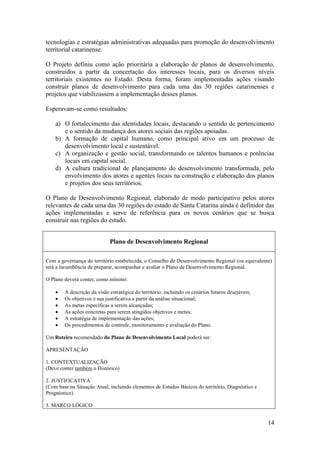 tecnologias e estratégias administrativas adequadas para promoção do desenvolvimento
territorial catarinense.

O Projeto definiu como ação prioritária a elaboração de planos de desenvolvimento,
construídos a partir da concertação dos interesses locais, para os diversos níveis
territoriais existentes no Estado. Desta forma, foram implementadas ações visando
construir planos de desenvolvimento para cada uma das 30 regiões catarinenses e
projetos que viabilizassem a implementação desses planos.

Esperavam-se como resultados:

    a) O fortalecimento das identidades locais, destacando o sentido de pertencimento
       e o sentido da mudança dos atores sociais das regiões apoiadas.
    b) A formação de capital humano, como principal ativo em um processo de
       desenvolvimento local e sustentável.
    c) A organização e gestão social, transformando os talentos humanos e potências
       locais em capital social.
    d) A cultura tradicional de planejamento do desenvolvimento transformada, pelo
       envolvimento dos atores e agentes locais na construção e elaboração dos planos
       e projetos dos seus territórios.

O Plano de Desenvolvimento Regional, elaborado de modo participativo pelos atores
relevantes de cada uma das 30 regiões do estado de Santa Catarina ainda é definidor das
ações implementadas e serve de referência para os novos cenários que se busca
construir nas regiões do estado.


                             Plano de Desenvolvimento Regional

Com a governança do território estabelecida, o Conselho de Desenvolvimento Regional (ou equivalente)
terá a incumbência de preparar, acompanhar e avaliar o Plano de Desenvolvimento Regional.

O Plano deverá conter, como mínimo:

       A descrição da visão estratégica do território, incluindo os cenários futuros desejáveis;
       Os objetivos e sua justificativa a partir da análise situacional;
       As metas específicas a serem alcançadas;
       As ações concretas para serem atingidos objetivos e metas;
       A estratégia de implementação das ações;
       Os procedimentos de controle, monitoramento e avaliação do Plano.

Um Roteiro recomendado do Plano de Desenvolvimento Local poderá ser:

APRESENTAÇÃO

1. CONTEXTUALIZAÇÃO
(Deve conter também o Histórico)

2. JUSTIFICATIVA
(Com base na Situação Atual, incluindo elementos de Estudos Básicos do território, Diagnóstico e
Prognóstico)

3. MARCO LÓGICO


                                                                                                    14
 