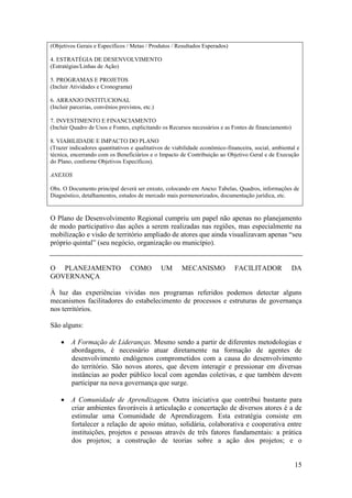 (Objetivos Gerais e Específicos / Metas / Produtos / Resultados Esperados)

4. ESTRATÉGIA DE DESENVOLVIMENTO
(Estratégias/Linhas de Ação)

5. PROGRAMAS E PROJETOS
(Incluir Atividades e Cronograma)

6. ARRANJO INSTITUCIONAL
(Incluir parcerias, convênios previstos, etc.)

7. INVESTIMENTO E FINANCIAMENTO
(Incluir Quadro de Usos e Fontes, explicitando os Recursos necessários e as Fontes de financiamento)

8. VIABILIDADE E IMPACTO DO PLANO
(Trazer indicadores quantitativos e qualitativos de viabilidade econômico-financeira, social, ambiental e
técnica, encerrando com os Beneficiários e o Impacto de Contribuição ao Objetivo Geral e de Execução
do Plano, conforme Objetivos Específicos).

ANEXOS

Obs. O Documento principal deverá ser enxuto, colocando em Anexo Tabelas, Quadros, informações de
Diagnóstico, detalhamentos, estudos de mercado mais pormenorizados, documentação jurídica, etc.


O Plano de Desenvolvimento Regional cumpriu um papel não apenas no planejamento
de modo participativo das ações a serem realizadas nas regiões, mas especialmente na
mobilização e visão de território ampliado de atores que ainda visualizavam apenas “seu
próprio quintal” (seu negócio, organização ou município).


O PLANEJAMENTO                     COMO          UM    MECANISMO             FACILITADOR               DA
GOVERNANÇA

À luz das experiências vividas nos programas referidos podemos detectar alguns
mecanismos facilitadores do estabelecimento de processos e estruturas de governança
nos territórios.

São alguns:

     A Formação de Lideranças. Mesmo sendo a partir de diferentes metodologias e
      abordagens, é necessário atuar diretamente na formação de agentes de
      desenvolvimento endógenos comprometidos com a causa do desenvolvimento
      do território. São novos atores, que devem interagir e pressionar em diversas
      instâncias ao poder público local com agendas coletivas, e que também devem
      participar na nova governança que surge.

     A Comunidade de Aprendizagem. Outra iniciativa que contribui bastante para
      criar ambientes favoráveis à articulação e concertação de diversos atores é a de
      estimular uma Comunidade de Aprendizagem. Esta estratégia consiste em
      fortalecer a relação de apoio mútuo, solidária, colaborativa e cooperativa entre
      instituições, projetos e pessoas através de três fatores fundamentais: a prática
      dos projetos; a construção de teorias sobre a ação dos projetos; e o


                                                                                                       15
 