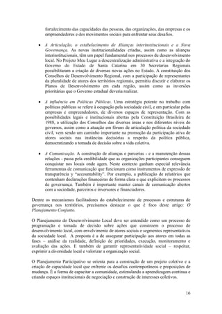 fortalecimento das capacidades das pessoas, das organizações, das empresas e os
       empreendedores e dos movimentos sociais para enfrentar seus desafios.

    A Articulação, o estabelecimento de Alianças interinstitucionais e a Nova
     Governança. As novas institucionalidades criadas, assim como as alianças
     interinstitucionais, têm um papel fundamental nos processos de desenvolvimento
     local. No Projeto Meu Lugar a descentralização administrativa e a integração do
     Governo do Estado de Santa Catarina em 30 Secretarias Regionais
     possibilitaram a criação de diversas novas ações no Estado. A constituição dos
     Conselhos de Desenvolvimento Regional, com a participação de representantes
     da pluralidade de atores dos territórios regionais, permitiu discutir e elaborar os
     Planos de Desenvolvimento em cada região, assim como as inversões
     prioritárias que o Governo estadual deveria realizar.

    A influência em Políticas Públicas. Uma estratégia potente no trabalho com
     políticas públicas se refere à ocupação pela sociedade civil, e em particular pelas
     empresas e empreendedores, de diversos espaços de representação. Com as
     possibilidades legais e institucionais abertas pela Constituição Brasileira de
     1988, a utilização dos Conselhos das diversas áreas e nos diferentes níveis de
     governos, assim como a atuação em fóruns de articulação política da sociedade
     civil, vem sendo um caminho importante na promoção da participação ativa de
     atores sociais nas instâncias decisórias a respeito da política pública,
     democratizando a tomada de decisão sobre a vida coletiva.

    A Comunicação. A construção de alianças e parcerias - e a manutenção dessas
     relações - passa pela credibilidade que as organizações participantes conseguem
     conquistar nos locais onde agem. Neste contexto ganham especial relevância
     ferramentas de comunicação que funcionam como instrumentos de expressão de
     transparência y “accountability”. Por exemplo, a publicação de relatórios que
     contenham declarações financeiras de forma clara e que explicitem os processos
     de governança. Também é importante manter canais de comunicação abertos
     com a sociedade, parceiros e inversores e financiadores.

Dentre os mecanismos facilitadores do estabelecimento de processos e estruturas de
governança nos territórios, precisamos destacar o que é foco deste artigo: O
Planejamento Conjunto.

O Planejamento do Desenvolvimento Local deve ser entendido como um processo de
programação e tomada de decisão sobre ações que constroem o processo de
desenvolvimento local, com envolvimento de atores sociais e segmentos representativos
da sociedade local. A proposta é a de assegurar participação aos atores em todas as
fases – análise da realidade, definição de prioridades, execução, monitoramento e
avaliação das ações. E também de garantir representatividade social – respeitar,
exprimir a diversidade local e valorizar a organização social.

O Planejamento Participativo se orienta para a construção de um projeto coletivo e a
criação de capacidade local que enfrente os desafios contemporâneos e proposições de
mudança. É a forma de capacitar a comunidade, estimulando a aprendizagem contínua e
criando espaços institucionais de negociação e construção de interesses coletivos.


                                                                                     16
 
