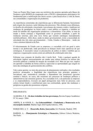 Tanto no Projeto Meu Lugar como nos territórios dos projetos apoiados pelo Banco do
Nordeste e pelo BNDES em cooperação com o PNUD, o planejamento participativo foi
fundamental para a mobilização dos atores sociais e para desenvolver a visão de futuro
nas comunidades e organizações de produtores.

As experiências comentadas são experiências que se diferenciam bastante, basicamente
pela origem dos recursos e pela liderança dos processos. Não obstante essas diferenças,
os desafios de articulação, concertação e governança são comuns a todos e implicam em
mudanças de paradigmas na forma como o setor público se organiza, e também no
modo de trabalho das organizações produtivas e comunitárias. Com efeito, se trata de
mudar a forma estanque e fragmentada como os governos trabalham, a partir de
instâncias setoriais, para uma nova forma que sustente estratégias marcadamente
multidisciplinares. Além disso, ainda no plano governamental, existe a necessidade de
articulação dos três entes governamentais – União, Estados e Municípios – tendo em
vista a estrutura federativa do País.

O relacionamento do Estado com as empresas e a sociedade civil em geral é outro
terreno a ser desbravado, onde prevalecem as alianças muito mais operativas do que
estratégicas. É necessário vencer os preconceitos de ambos os lados e também que as
empresas e organizações sociais criem um ambiente de colaboração entre elas.

Enfrentar esse conjunto de desafios não é tarefa fácil. Toda e qualquer agenda de
articulação implica necessariamente em mudar uma cultura histórica no terreno das
inversões públicas e também de atuação da sociedade civil. Mais do que isso, implica
em aprender a trabalhar de forma coletiva e aproveitar as oportunidades que surgem no
meio das estratégias de gerenciamento dos conflitos.

Vale a pena apontar, no meio dos processos de planejamento realizados e dos resultados
positivos alcançados, a fragilidade das experiências (em princípio potentes e
inovadoras) que, mantendo-se centradas e dependentes dos promotores (governo
estadual e bancos, no caso), não resistiram aos processos de mudanças políticas e
administrativas das estruturas gestoras. Se a sociedade civil, e em particular as empresas
e os empreendedores, tivessem um papel protagonista mais forte no processo, com
certeza teriam lutado e contribuiriam para sua continuidade, apesar das mudanças e
peripécias na gestão dos promotores originais.


BIBLIOGRAFIA

ALMEIDA, P. R. - Os doze trabalhos da boa governança, Revista Espaço Acadêmico
Nº 34, março / 2004.

ARBÓS, X. & GINER, S. – La Gobernabilidad – Ciudadanía y Democracia en la
encrucijada mundial, Madrid: Siglo XXI España Editores, 1996.

BARQUERO, A. V. – Desarrollo, Redes, Innovación, Ed. Pirámide, Madrid, 1999.

BARROS, A. - Planejamento Estratégico e Financeiro, Editora Ciência Moderna,
São Paulo.


                                                                                       17
 